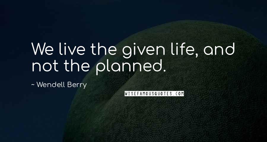 Wendell Berry quotes: We live the given life, and not the planned.