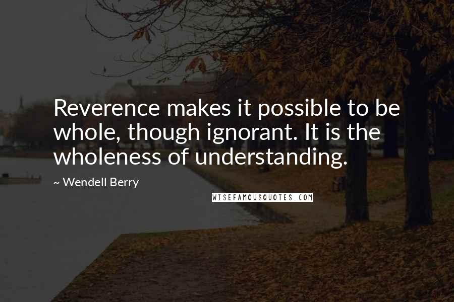 Wendell Berry quotes: Reverence makes it possible to be whole, though ignorant. It is the wholeness of understanding.