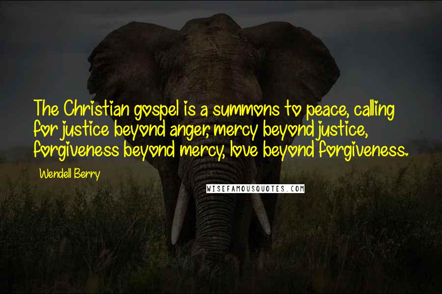 Wendell Berry quotes: The Christian gospel is a summons to peace, calling for justice beyond anger, mercy beyond justice, forgiveness beyond mercy, love beyond forgiveness.