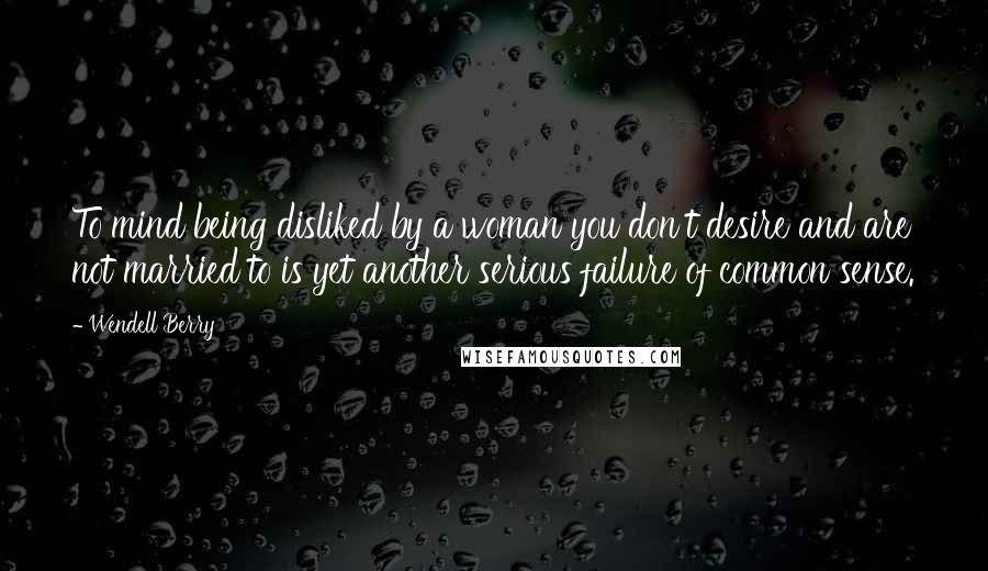 Wendell Berry quotes: To mind being disliked by a woman you don't desire and are not married to is yet another serious failure of common sense.