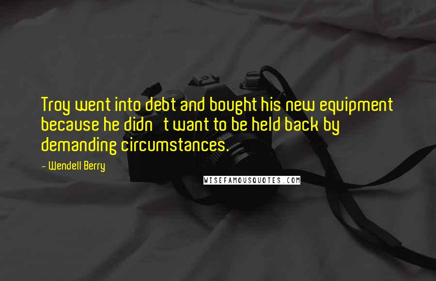 Wendell Berry quotes: Troy went into debt and bought his new equipment because he didn't want to be held back by demanding circumstances.