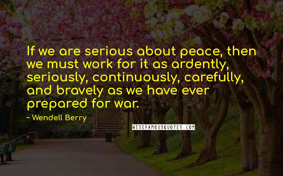 Wendell Berry quotes: If we are serious about peace, then we must work for it as ardently, seriously, continuously, carefully, and bravely as we have ever prepared for war.