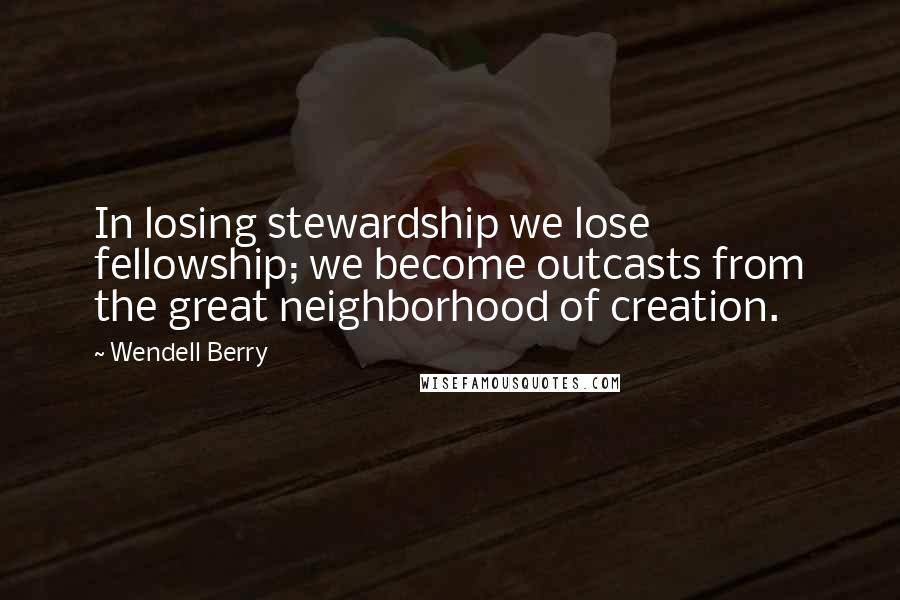 Wendell Berry quotes: In losing stewardship we lose fellowship; we become outcasts from the great neighborhood of creation.