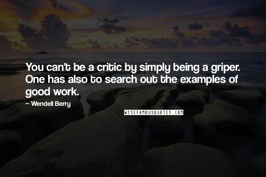 Wendell Berry quotes: You can't be a critic by simply being a griper. One has also to search out the examples of good work.