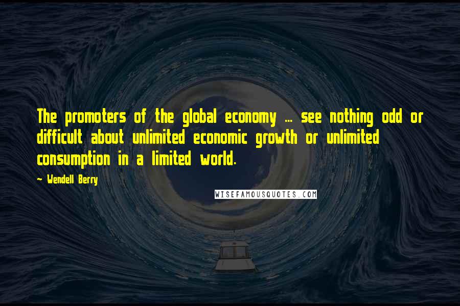 Wendell Berry quotes: The promoters of the global economy ... see nothing odd or difficult about unlimited economic growth or unlimited consumption in a limited world.