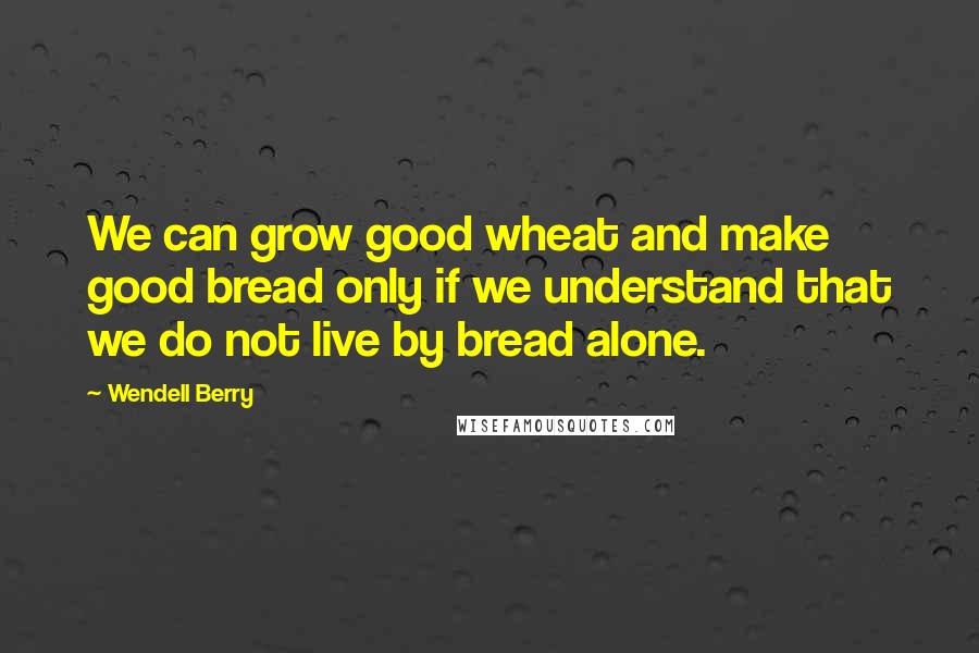 Wendell Berry quotes: We can grow good wheat and make good bread only if we understand that we do not live by bread alone.