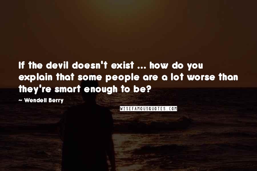 Wendell Berry quotes: If the devil doesn't exist ... how do you explain that some people are a lot worse than they're smart enough to be?