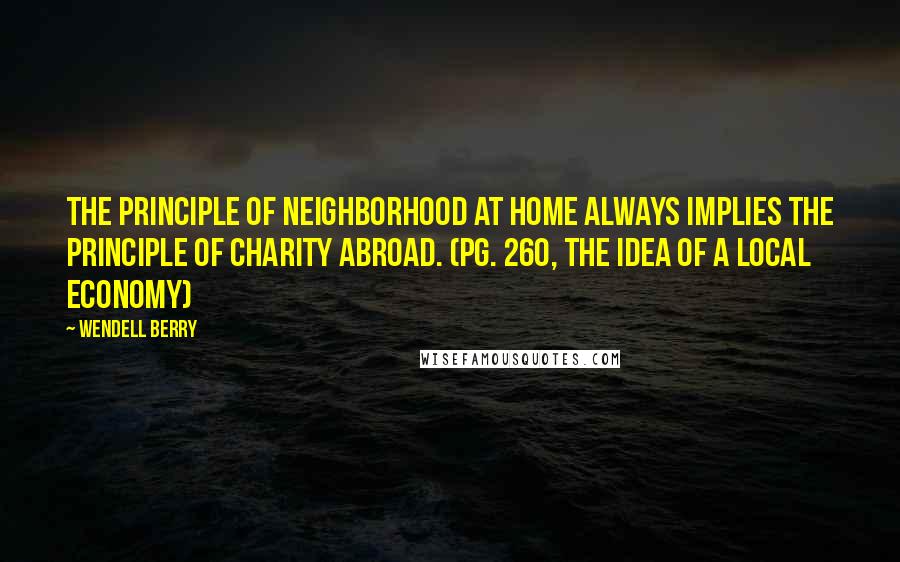 Wendell Berry quotes: The principle of neighborhood at home always implies the principle of charity abroad. (pg. 260, The Idea of a Local Economy)