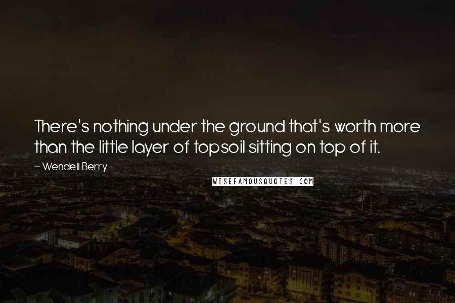 Wendell Berry quotes: There's nothing under the ground that's worth more than the little layer of topsoil sitting on top of it.