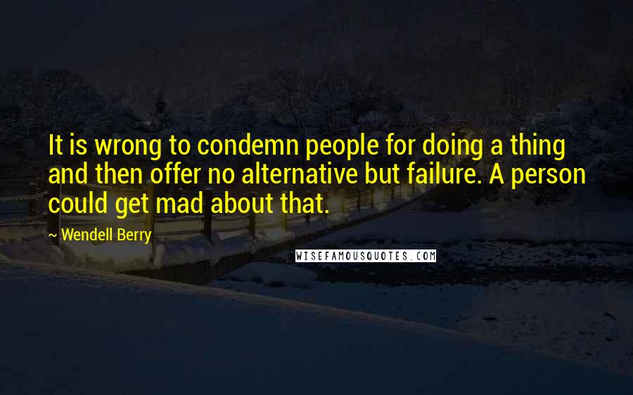 Wendell Berry quotes: It is wrong to condemn people for doing a thing and then offer no alternative but failure. A person could get mad about that.