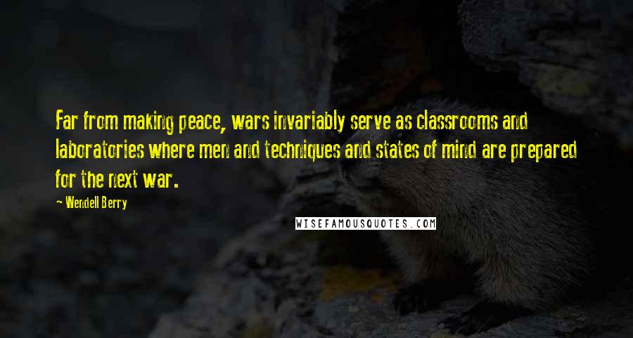 Wendell Berry quotes: Far from making peace, wars invariably serve as classrooms and laboratories where men and techniques and states of mind are prepared for the next war.