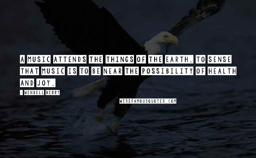 Wendell Berry quotes: A music attends the things of the earth. To sense that music is to be near the possibility of health and joy.