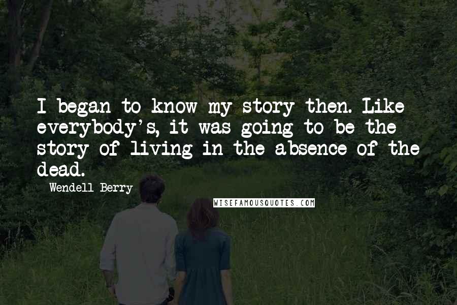 Wendell Berry quotes: I began to know my story then. Like everybody's, it was going to be the story of living in the absence of the dead.