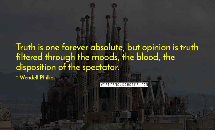 Wendell Phillips quotes: Truth is one forever absolute, but opinion is truth filtered through the moods, the blood, the disposition of the spectator.