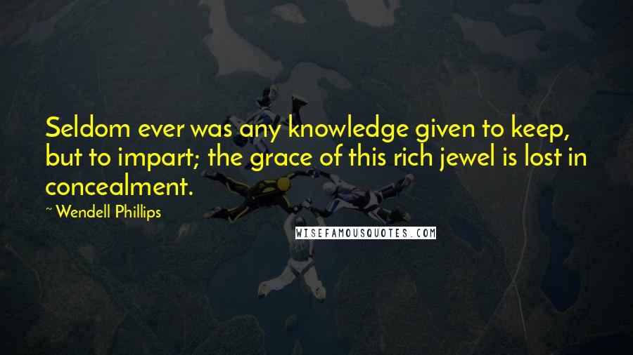 Wendell Phillips quotes: Seldom ever was any knowledge given to keep, but to impart; the grace of this rich jewel is lost in concealment.