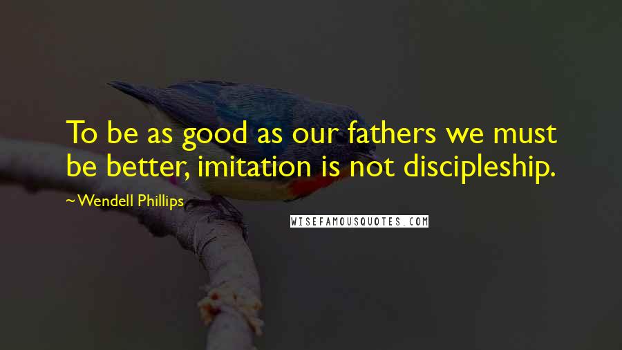 Wendell Phillips quotes: To be as good as our fathers we must be better, imitation is not discipleship.