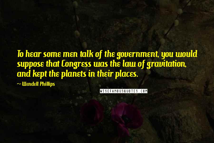 Wendell Phillips quotes: To hear some men talk of the government, you would suppose that Congress was the law of gravitation, and kept the planets in their places.