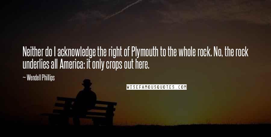 Wendell Phillips quotes: Neither do I acknowledge the right of Plymouth to the whole rock. No, the rock underlies all America: it only crops out here.