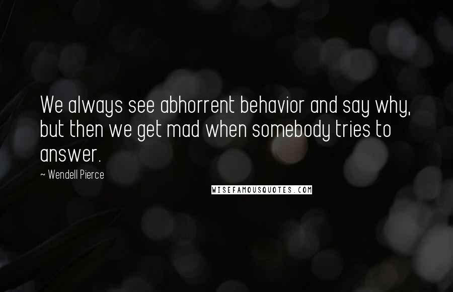 Wendell Pierce quotes: We always see abhorrent behavior and say why, but then we get mad when somebody tries to answer.