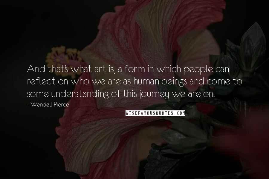 Wendell Pierce quotes: And that's what art is, a form in which people can reflect on who we are as human beings and come to some understanding of this journey we are on.