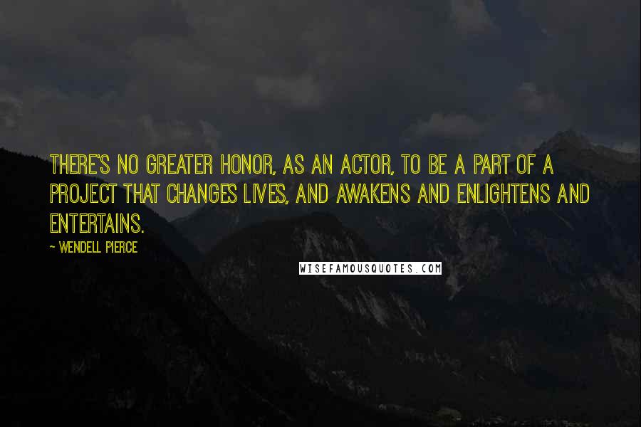 Wendell Pierce quotes: There's no greater honor, as an actor, to be a part of a project that changes lives, and awakens and enlightens and entertains.