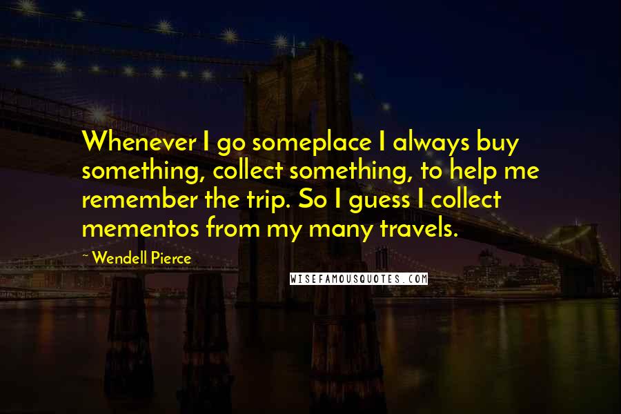 Wendell Pierce quotes: Whenever I go someplace I always buy something, collect something, to help me remember the trip. So I guess I collect mementos from my many travels.
