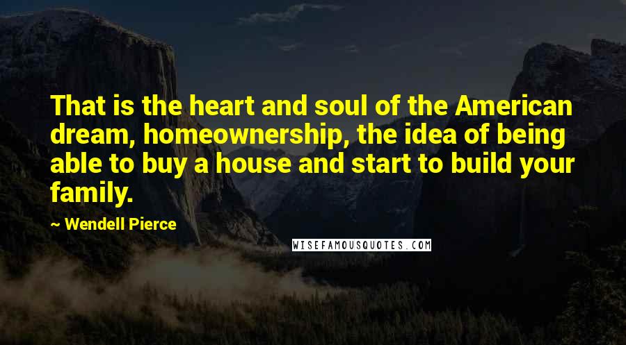 Wendell Pierce quotes: That is the heart and soul of the American dream, homeownership, the idea of being able to buy a house and start to build your family.