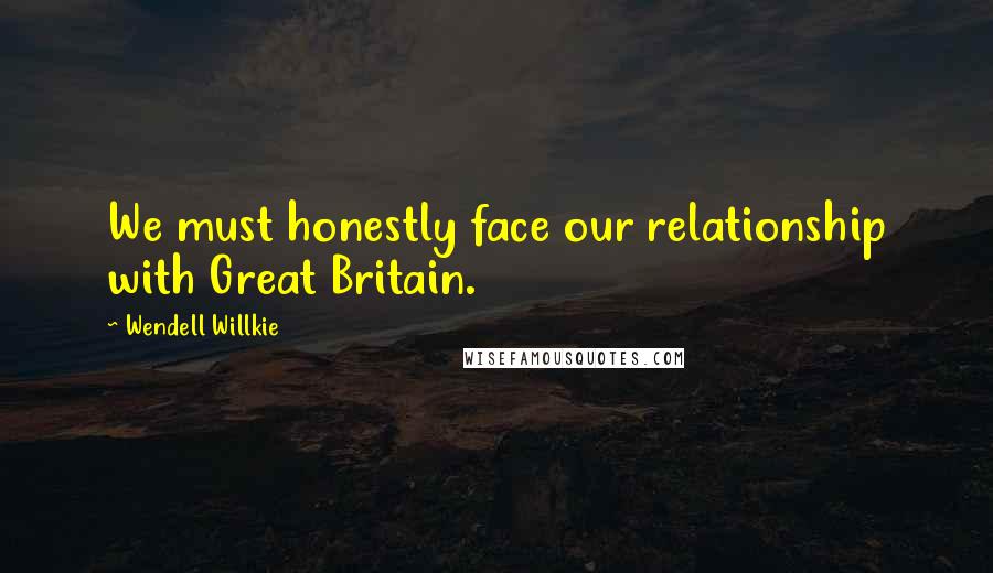 Wendell Willkie quotes: We must honestly face our relationship with Great Britain.