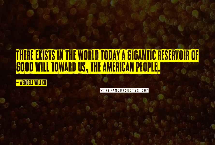 Wendell Willkie quotes: There exists in the world today a gigantic reservoir of good will toward us, the American people.