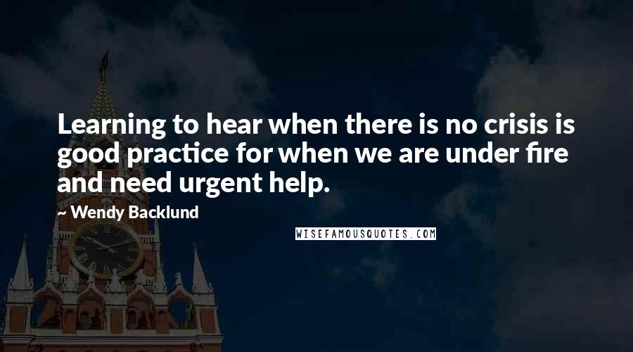 Wendy Backlund quotes: Learning to hear when there is no crisis is good practice for when we are under fire and need urgent help.