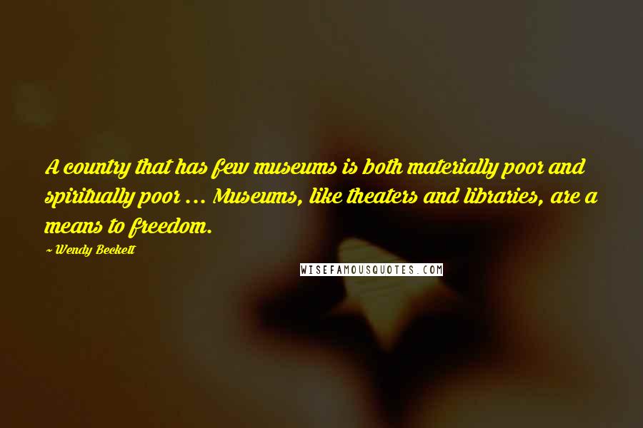 Wendy Beckett quotes: A country that has few museums is both materially poor and spiritually poor ... Museums, like theaters and libraries, are a means to freedom. Wendy Beckett quotes: A country that has few museums is both materially poor and spiritually poor ... Museums, like theaters and libraries, are a means to freedom.