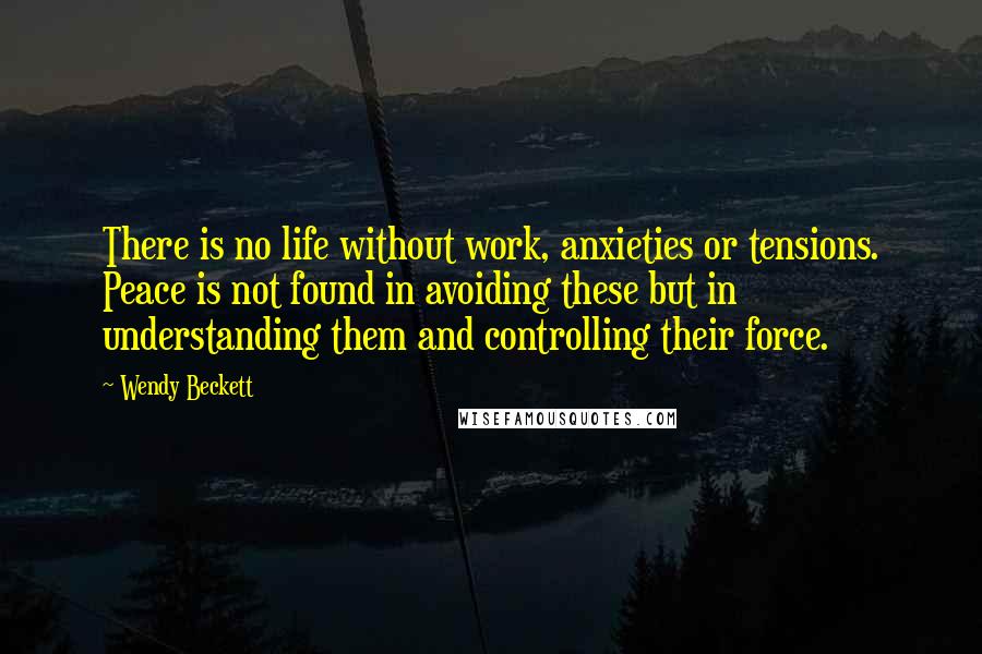Wendy Beckett quotes: There is no life without work, anxieties or tensions. Peace is not found in avoiding these but in understanding them and controlling their force. Wendy Beckett quotes: There is no life without work, anxieties or tensions. Peace is not found in avoiding these but in understanding them and controlling their force.