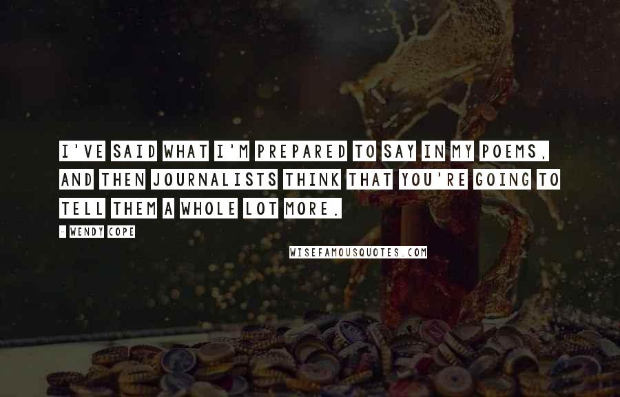 Wendy Cope quotes: I've said what I'm prepared to say in my poems, and then journalists think that you're going to tell them a whole lot more. Wendy Cope quotes: I've said what I'm prepared to say in my poems, and then journalists think that you're going to tell them a whole lot more.