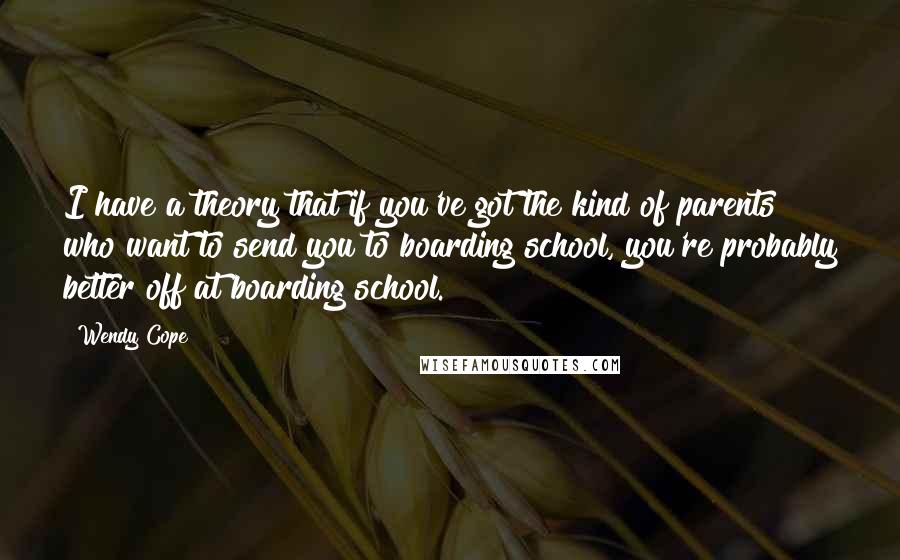 Wendy Cope quotes: I have a theory that if you've got the kind of parents who want to send you to boarding school, you're probably better off at boarding school.