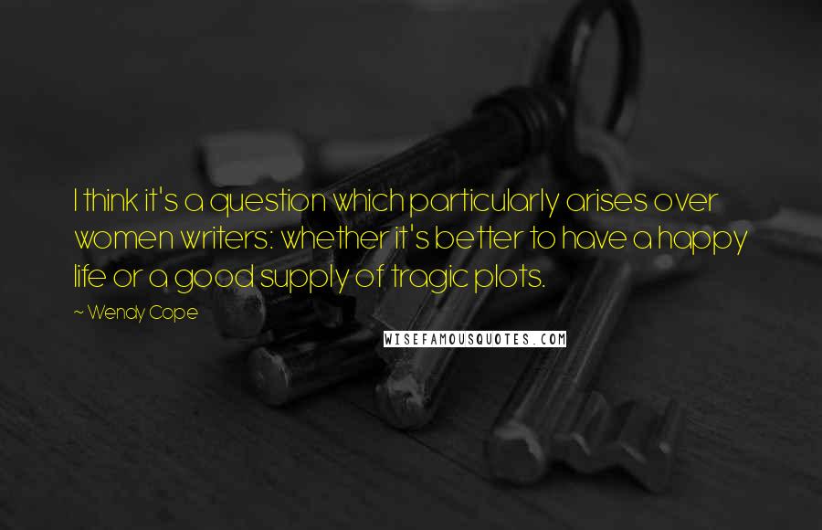 Wendy Cope quotes: I think it's a question which particularly arises over women writers: whether it's better to have a happy life or a good supply of tragic plots.