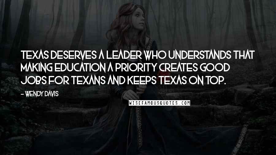 Wendy Davis quotes: Texas deserves a leader who understands that making education a priority creates good jobs for Texans and keeps Texas on top. Wendy Davis quotes: Texas deserves a leader who understands that making education a priority creates good jobs for Texans and keeps Texas on top.