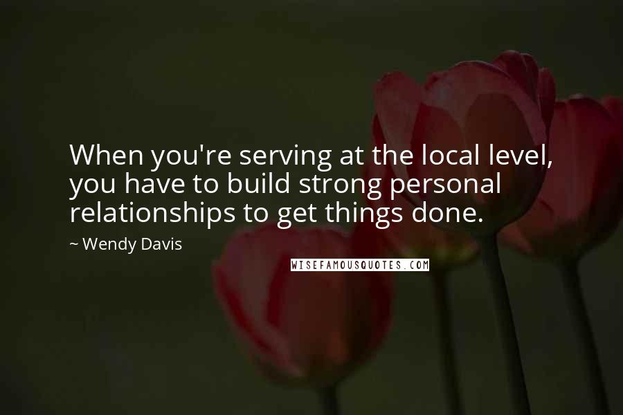 Wendy Davis quotes: When you're serving at the local level, you have to build strong personal relationships to get things done.