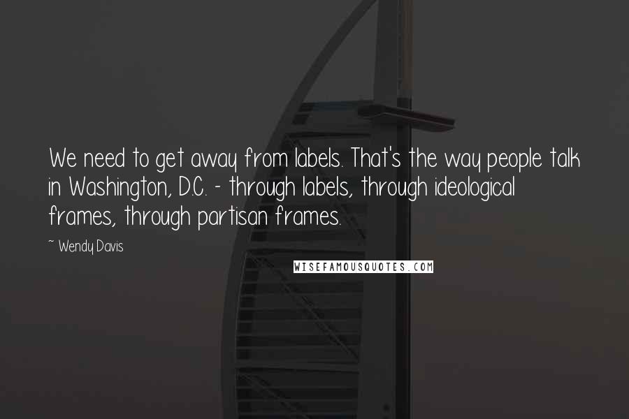 Wendy Davis quotes: We need to get away from labels. That's the way people talk in Washington, D.C. - through labels, through ideological frames, through partisan frames. Wendy Davis quotes: We need to get away from labels. That's the way people talk in Washington, D.C. - through labels, through ideological frames, through partisan frames.