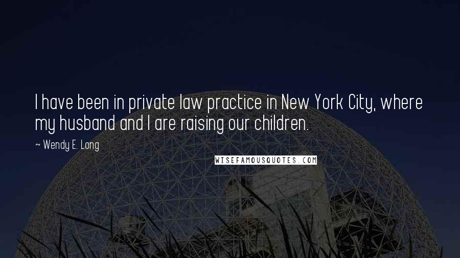 Wendy E. Long quotes: I have been in private law practice in New York City, where my husband and I are raising our children. Wendy E. Long quotes: I have been in private law practice in New York City, where my husband and I are raising our children.