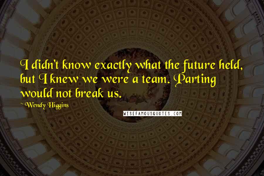 Wendy Higgins quotes: I didn't know exactly what the future held, but I knew we were a team. Parting would not break us.