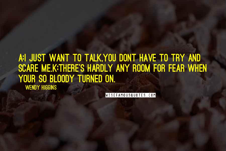 Wendy Higgins quotes: A:I just want to talk,you dont have to try and scare me.K:There's hardly any room for fear when your so bloody turned on.