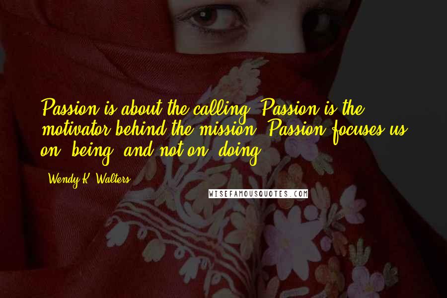 Wendy K. Walters quotes: Passion is about the calling. Passion is the motivator behind the mission. Passion focuses us on "being" and not on "doing. Wendy K. Walters quotes: Passion is about the calling. Passion is the motivator behind the mission. Passion focuses us on "being" and not on "doing.