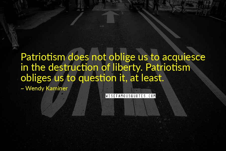 Wendy Kaminer quotes: Patriotism does not oblige us to acquiesce in the destruction of liberty. Patriotism obliges us to question it, at least. Wendy Kaminer quotes: Patriotism does not oblige us to acquiesce in the destruction of liberty. Patriotism obliges us to question it, at least.