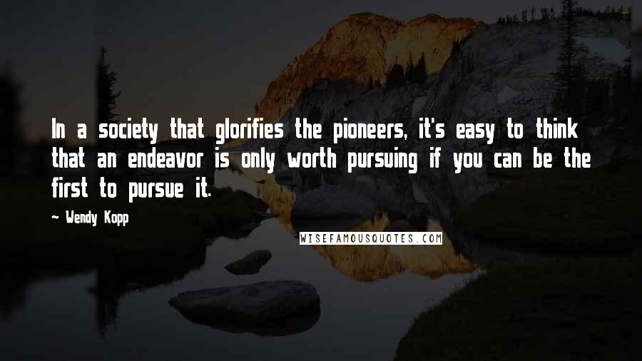 Wendy Kopp quotes: In a society that glorifies the pioneers, it's easy to think that an endeavor is only worth pursuing if you can be the first to pursue it.