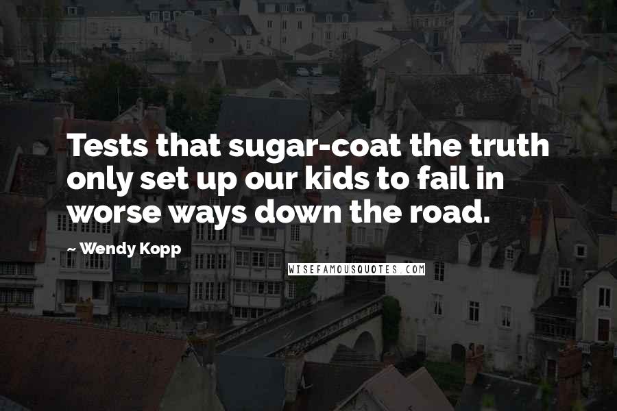 Wendy Kopp quotes: Tests that sugar-coat the truth only set up our kids to fail in worse ways down the road.