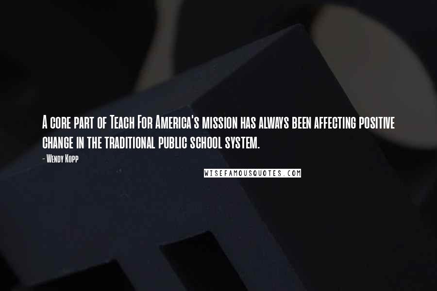Wendy Kopp quotes: A core part of Teach For America's mission has always been affecting positive change in the traditional public school system. Wendy Kopp quotes: A core part of Teach For America's mission has always been affecting positive change in the traditional public school system.