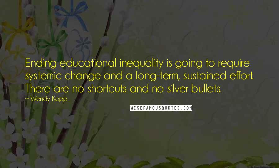 Wendy Kopp quotes: Ending educational inequality is going to require systemic change and a long-term, sustained effort. There are no shortcuts and no silver bullets. Wendy Kopp quotes: Ending educational inequality is going to require systemic change and a long-term, sustained effort. There are no shortcuts and no silver bullets.