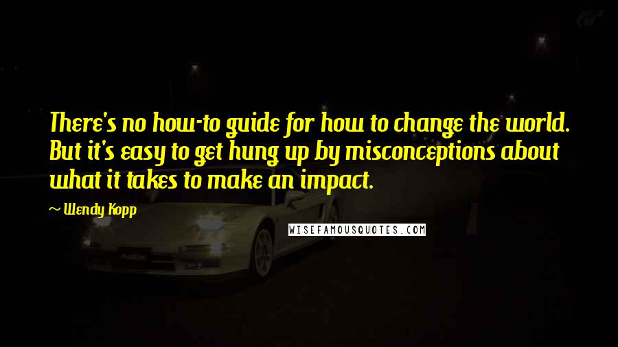 Wendy Kopp quotes: There's no how-to guide for how to change the world. But it's easy to get hung up by misconceptions about what it takes to make an impact.