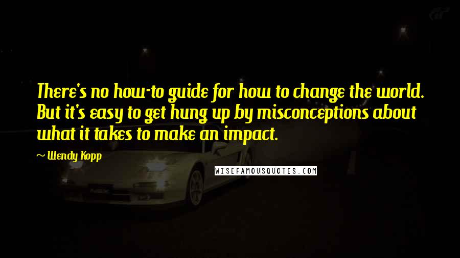 Wendy Kopp quotes: There's no how-to guide for how to change the world. But it's easy to get hung up by misconceptions about what it takes to make an impact. Wendy Kopp quotes: There's no how-to guide for how to change the world. But it's easy to get hung up by misconceptions about what it takes to make an impact.