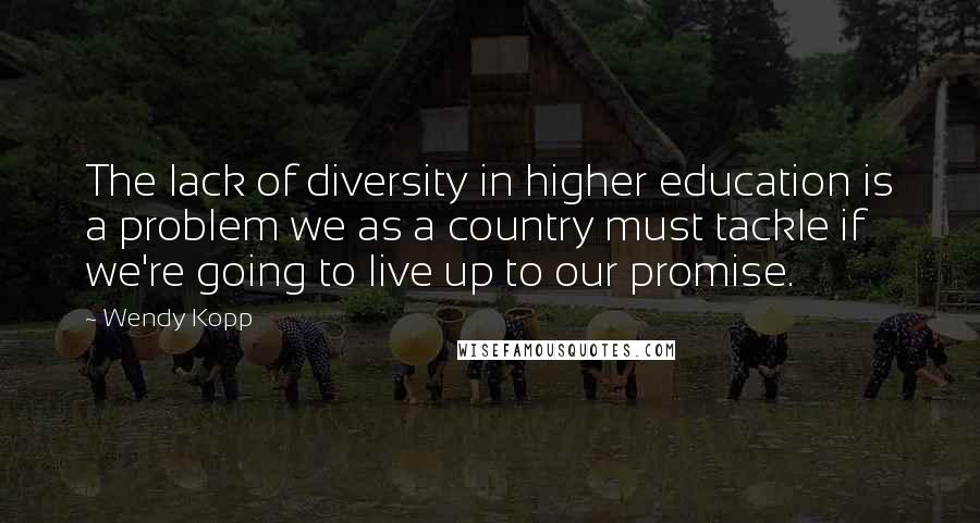 Wendy Kopp quotes: The lack of diversity in higher education is a problem we as a country must tackle if we're going to live up to our promise.